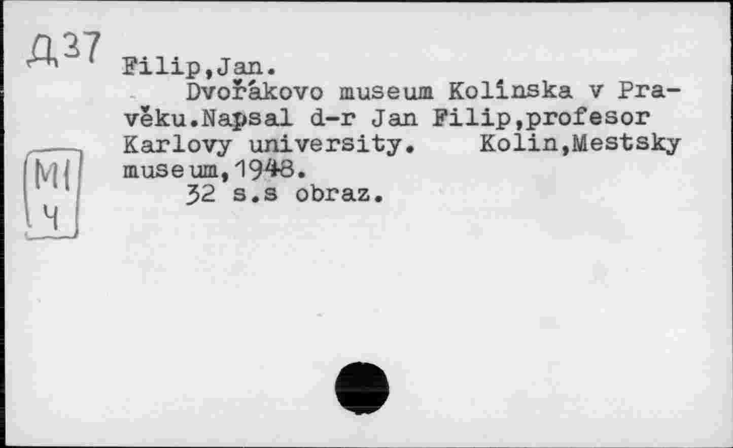 ﻿Bilip,Jan.
Dvorâkovo museum Kolinska v Pra-vêku.Napsal d-r Jan Filip,profesor Karlovy university. Kolin,Mestsky muse urn,1948.
32 s.s obraz.